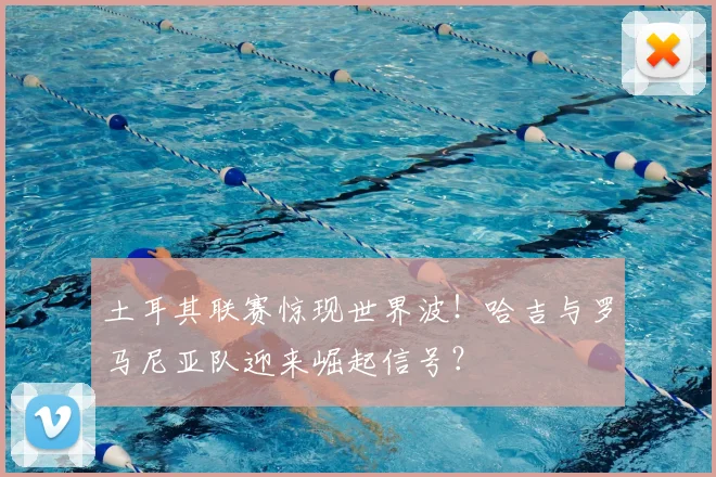 土耳其联赛惊现世界波！哈吉与罗马尼亚队迎来崛起信号？