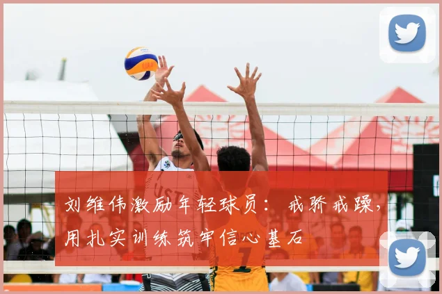 刘维伟激励年轻球员：戒骄戒躁，用扎实训练筑牢信心基石