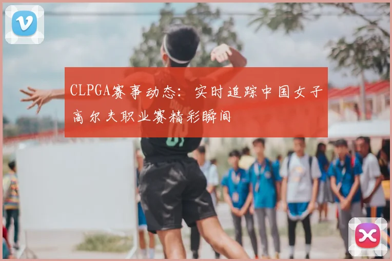 CLPGA赛事动态：实时追踪中国女子高尔夫职业赛精彩瞬间
