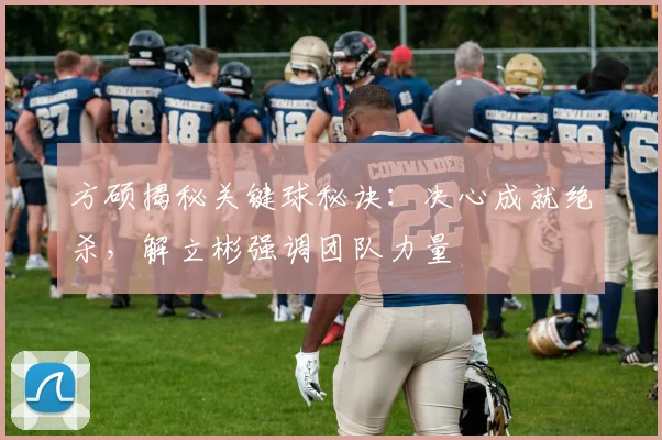 方硕揭秘关键球秘诀：决心成就绝杀，解立彬强调团队力量