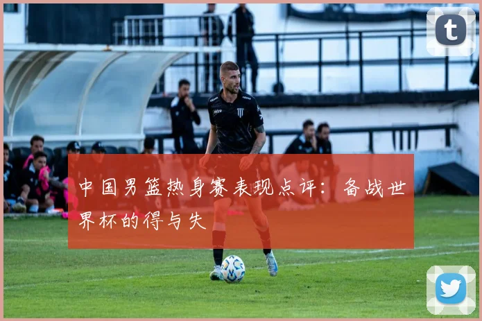 中国男篮热身赛表现点评：备战世界杯的得与失