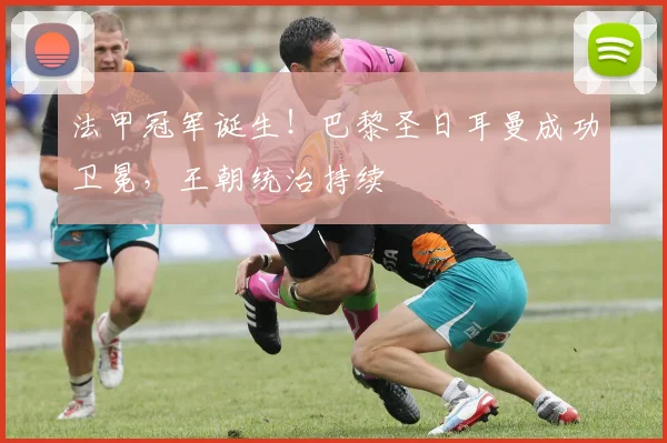 法甲冠军诞生！巴黎圣日耳曼成功卫冕，王朝统治持续
