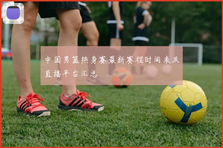 中国男篮热身赛最新赛程时间表及直播平台汇总