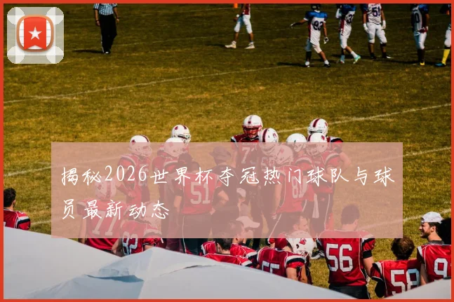 揭秘2026世界杯夺冠热门球队与球员最新动态