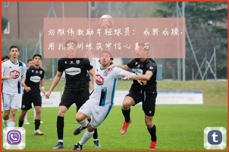 刘维伟激励年轻球员：戒骄戒躁，用扎实训练筑牢信心基石