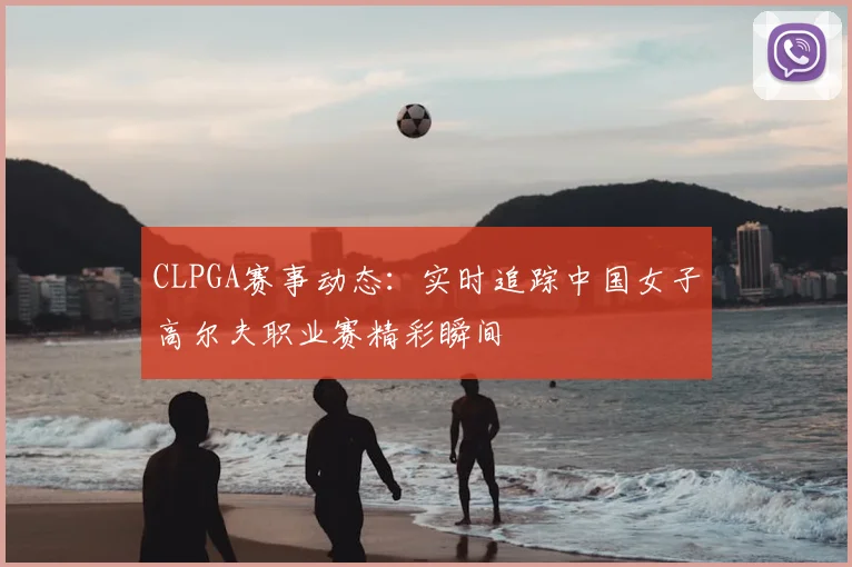 CLPGA赛事动态：实时追踪中国女子高尔夫职业赛精彩瞬间