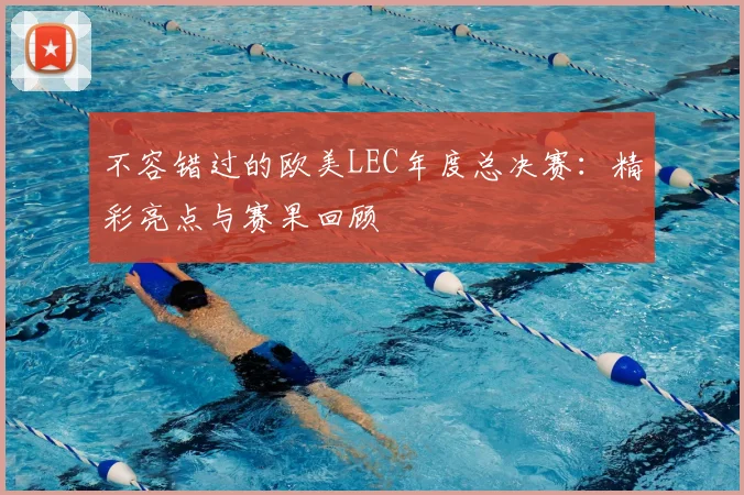 不容错过的欧美LEC年度总决赛：精彩亮点与赛果回顾