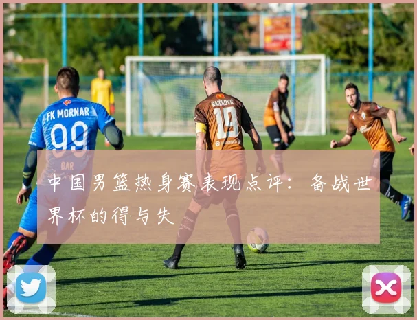 中国男篮热身赛表现点评：备战世界杯的得与失
