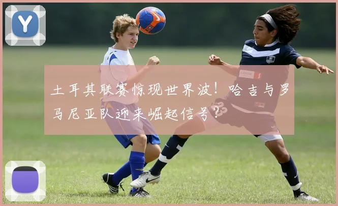 土耳其联赛惊现世界波！哈吉与罗马尼亚队迎来崛起信号？