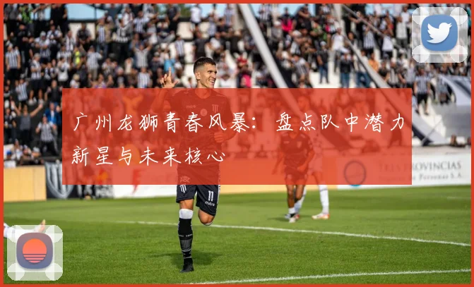 广州龙狮青春风暴：盘点队中潜力新星与未来核心