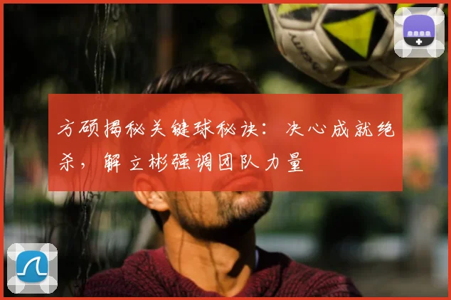 方硕揭秘关键球秘诀：决心成就绝杀，解立彬强调团队力量